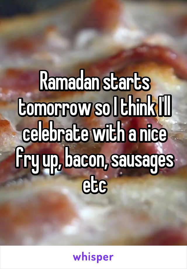 Ramadan starts tomorrow so I think I'll celebrate with a nice fry up, bacon, sausages etc