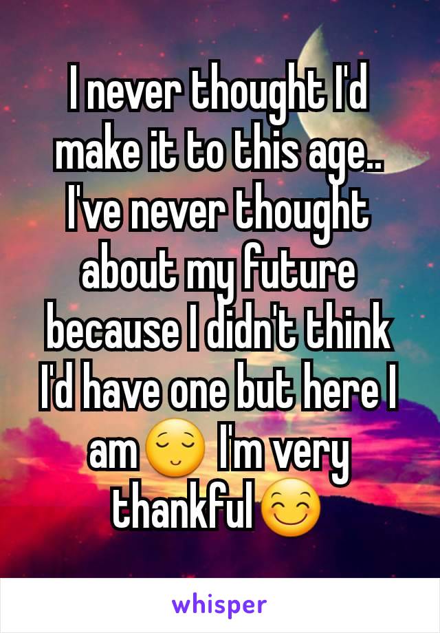 I never thought I'd make it to this age.. I've never thought about my future because I didn't think I'd have one but here I am😌 I'm very thankful😊