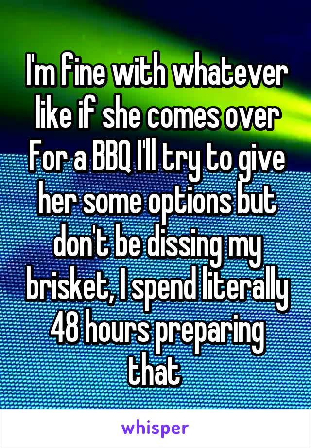 I'm fine with whatever like if she comes over For a BBQ I'll try to give her some options but don't be dissing my brisket, I spend literally 48 hours preparing that 