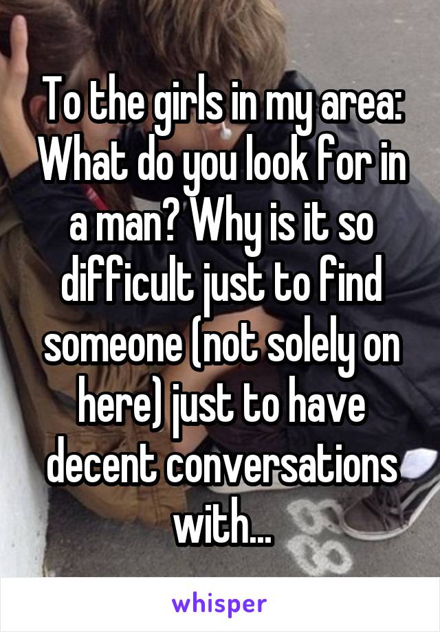 To the girls in my area: What do you look for in a man? Why is it so difficult just to find someone (not solely on here) just to have decent conversations with...