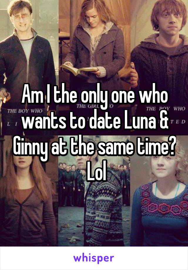 Am I the only one who wants to date Luna & Ginny at the same time?  Lol