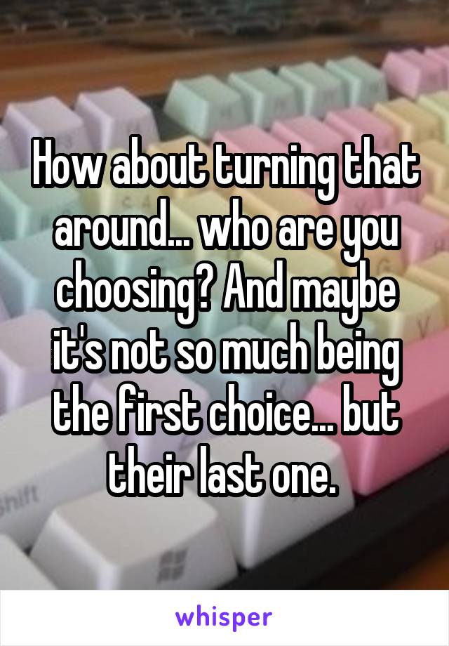 How about turning that around... who are you choosing? And maybe it's not so much being the first choice... but their last one. 