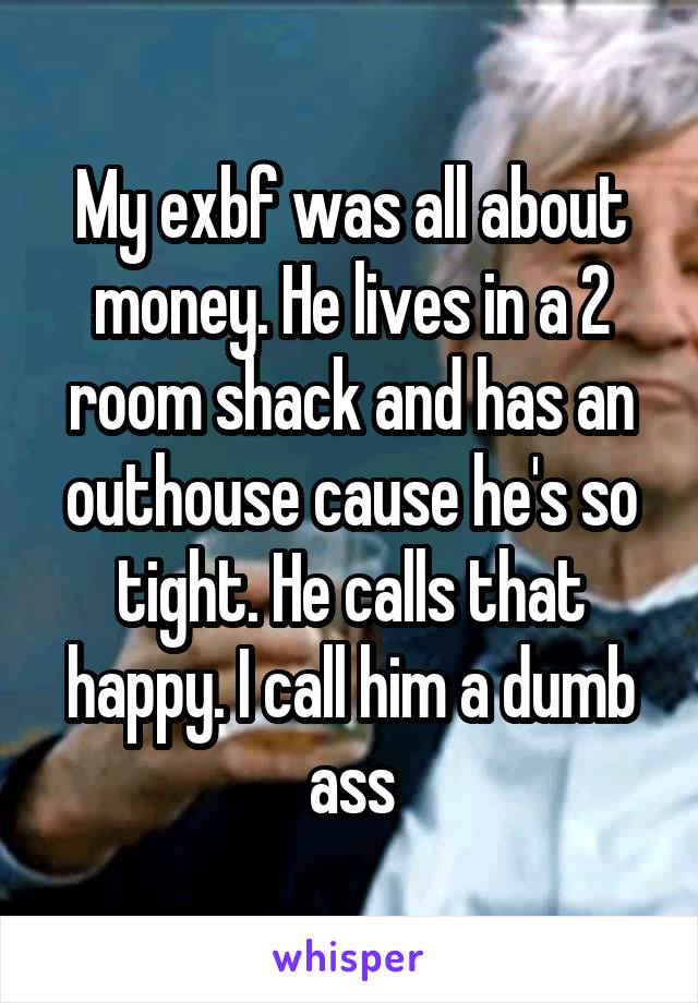 My exbf was all about money. He lives in a 2 room shack and has an outhouse cause he's so tight. He calls that happy. I call him a dumb ass