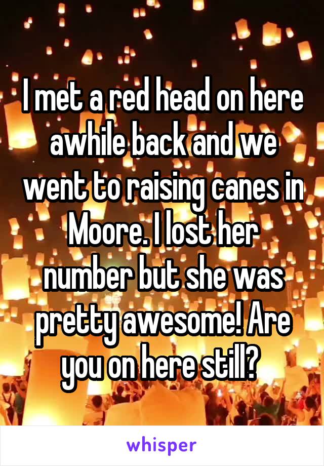 I met a red head on here awhile back and we went to raising canes in Moore. I lost her number but she was pretty awesome! Are you on here still? 