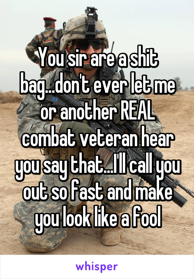 You sir are a shit bag...don't ever let me or another REAL combat veteran hear you say that...I'll call you out so fast and make you look like a fool