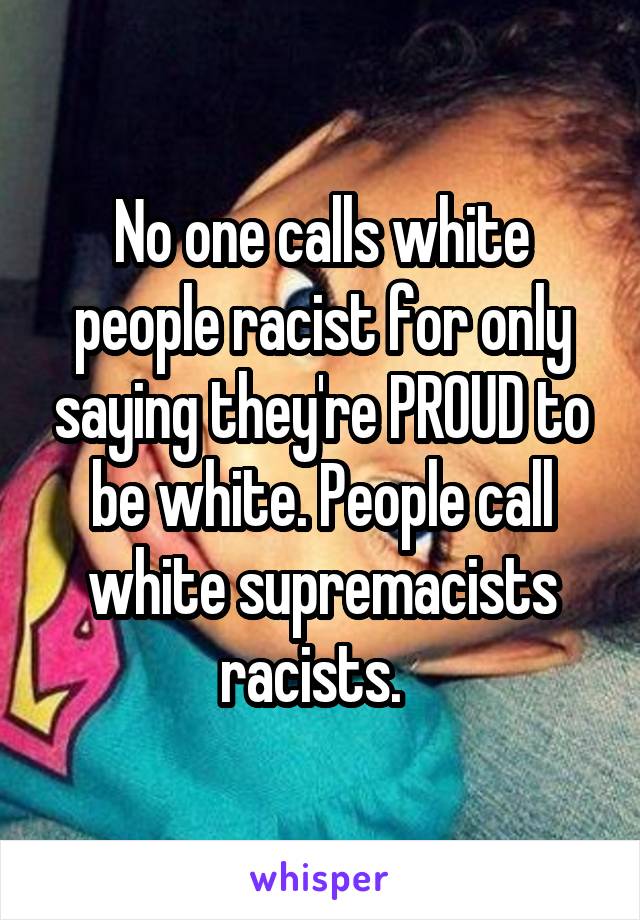 No one calls white people racist for only saying they're PROUD to be white. People call white supremacists racists.  