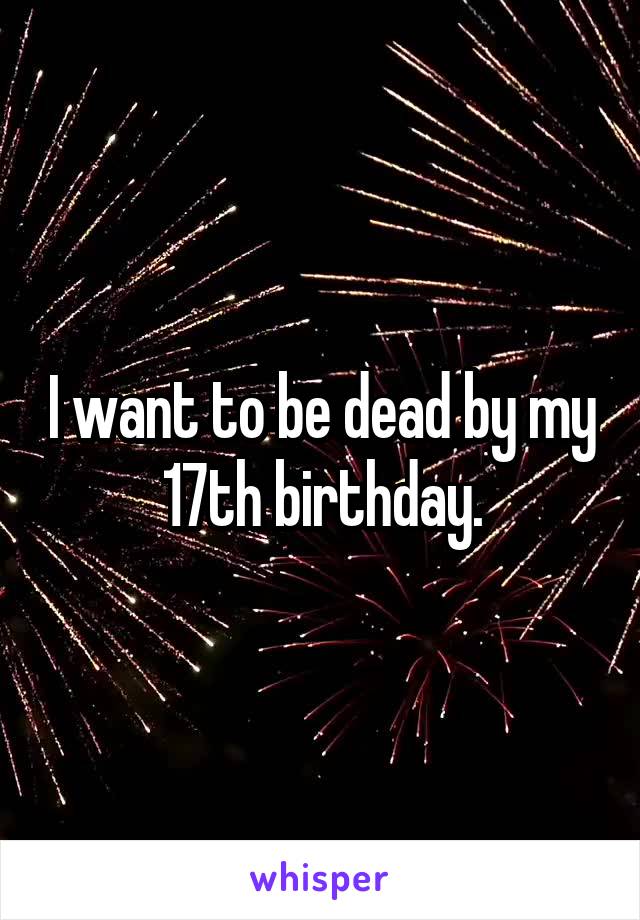 I want to be dead by my 17th birthday.