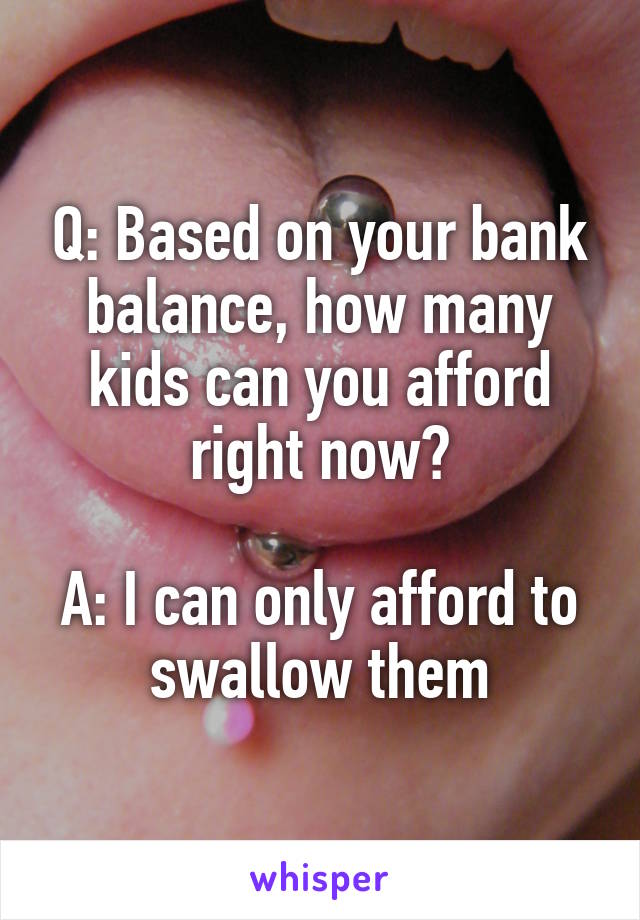 Q: Based on your bank balance, how many kids can you afford right now?

A: I can only afford to swallow them