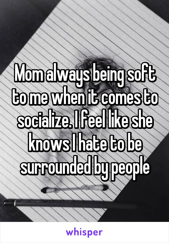 Mom always being soft to me when it comes to socialize. I feel like she knows I hate to be surrounded by people