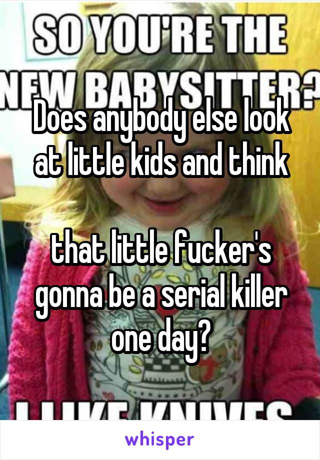 Does anybody else look at little kids and think

that little fucker's gonna be a serial killer one day?