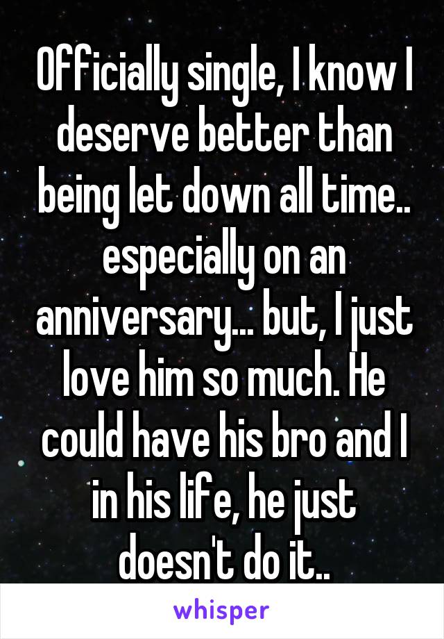 Officially single, I know I deserve better than being let down all time.. especially on an anniversary... but, I just love him so much. He could have his bro and I in his life, he just doesn't do it..