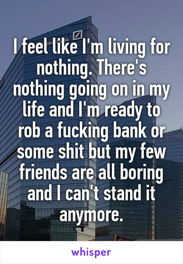 I feel like I'm living for nothing. There's nothing going on in my life and I'm ready to rob a fucking bank or some shit but my few friends are all boring and I can't stand it anymore.