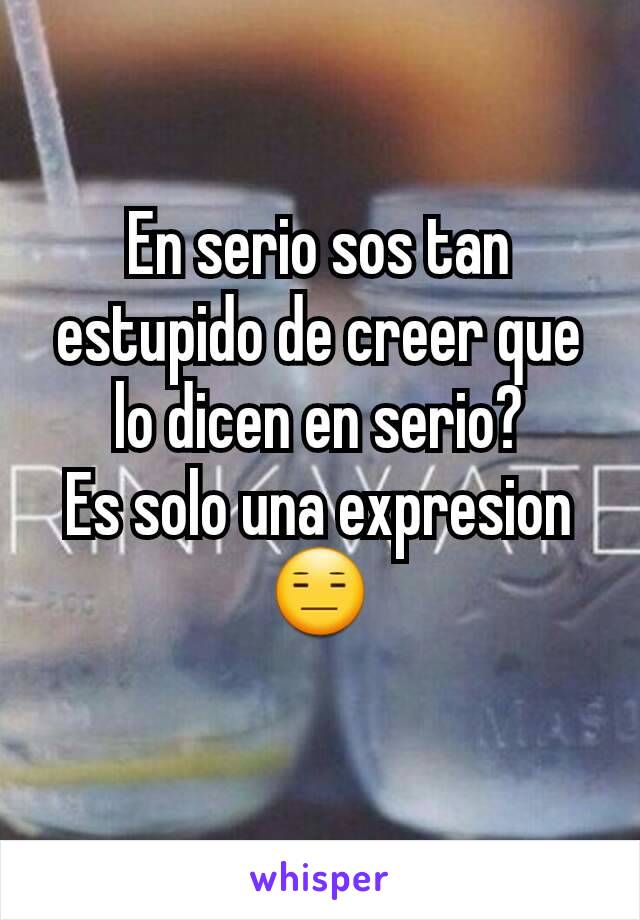 En serio sos tan estupido de creer que lo dicen en serio?
Es solo una expresion😑
