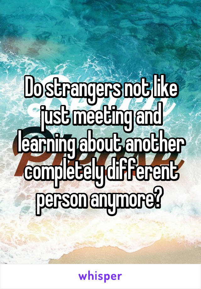 Do strangers not like just meeting and learning about another completely different person anymore? 