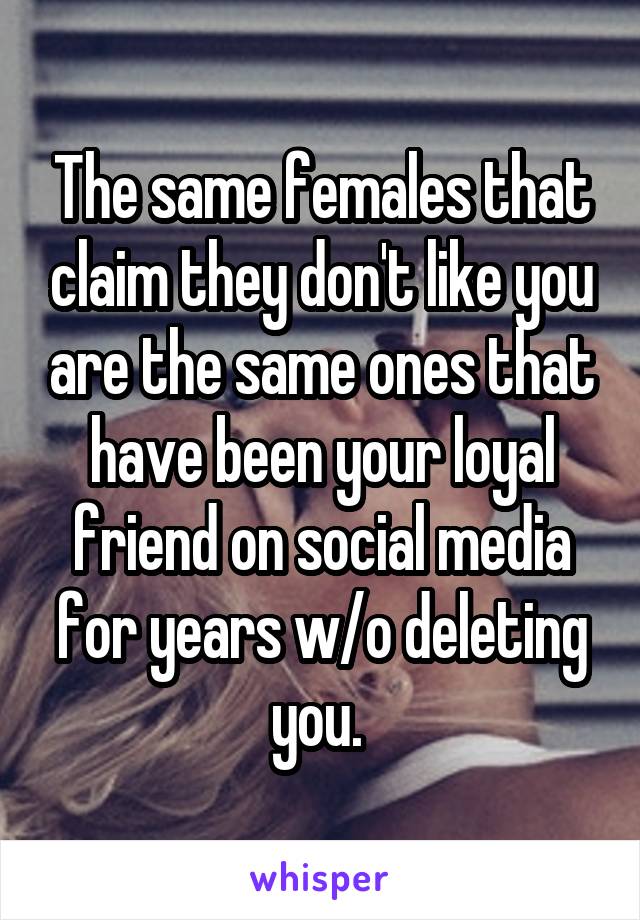 The same females that claim they don't like you are the same ones that have been your loyal friend on social media for years w/o deleting you. 