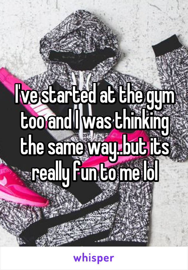 I've started at the gym too and I was thinking the same way..but its really fun to me lol