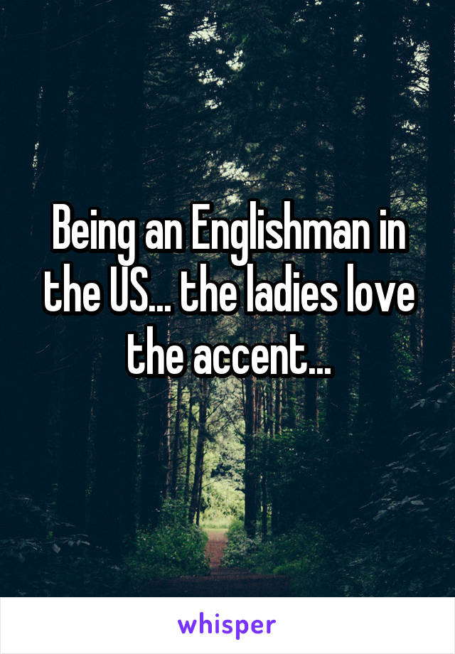 Being an Englishman in the US... the ladies love the accent...
