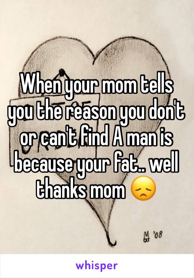 When your mom tells you the reason you don't or can't find A man is because your fat.. well thanks mom 😞