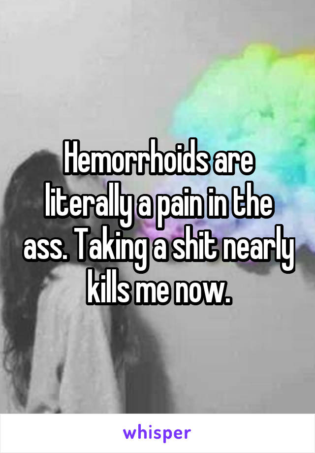 Hemorrhoids are literally a pain in the ass. Taking a shit nearly kills me now.