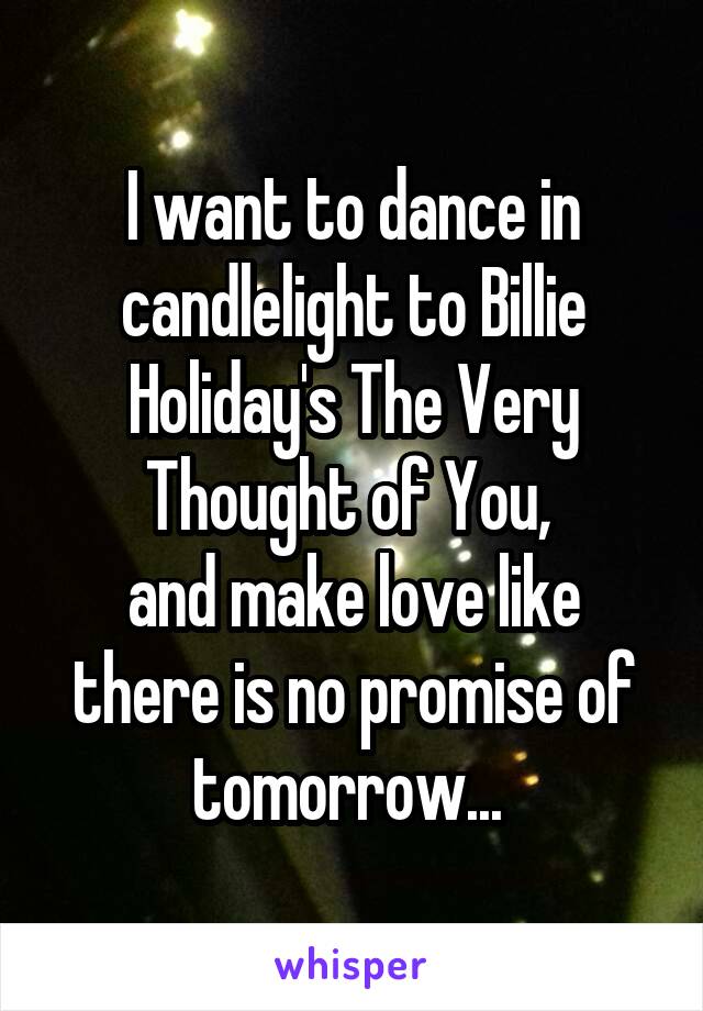 I want to dance in candlelight to Billie Holiday's The Very Thought of You, 
and make love like there is no promise of tomorrow... 