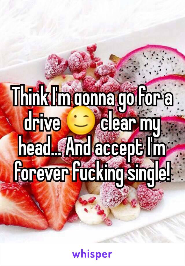 Think I'm gonna go for a drive 😉 clear my head... And accept I'm forever fucking single!