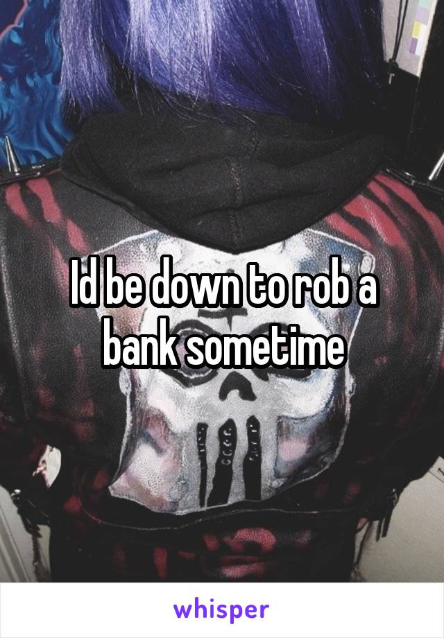 Id be down to rob a bank sometime