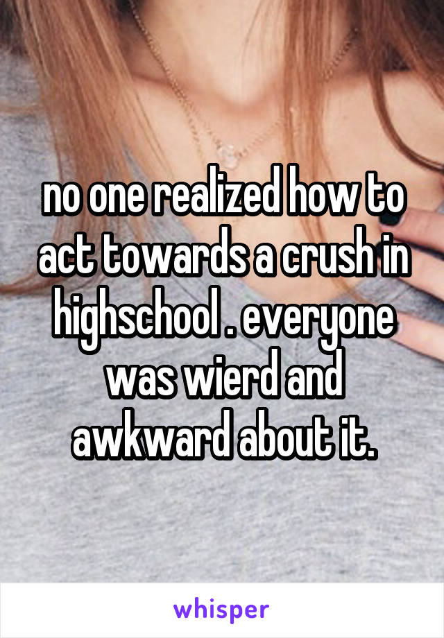 no one realized how to act towards a crush in highschool . everyone was wierd and awkward about it.