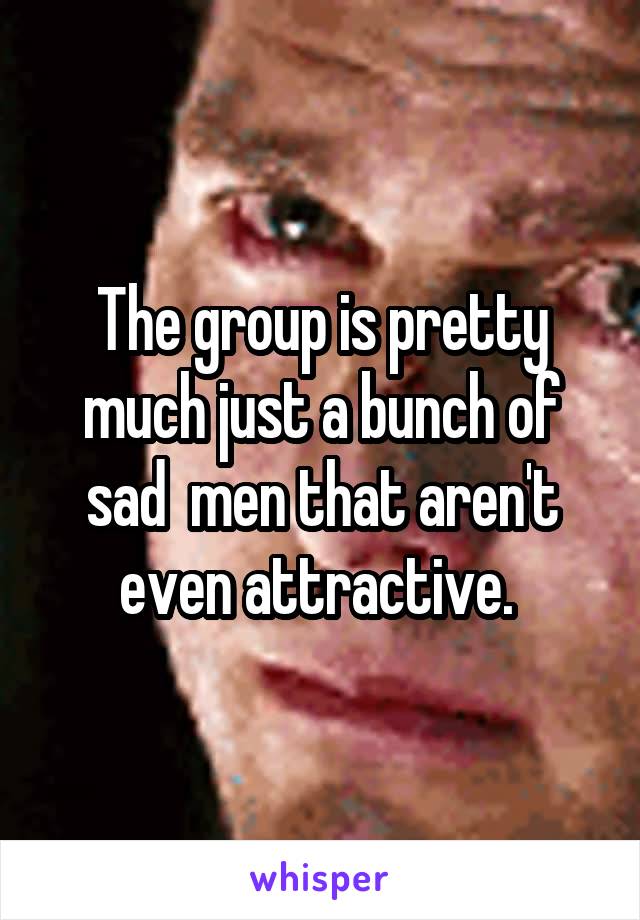 The group is pretty much just a bunch of sad  men that aren't even attractive. 