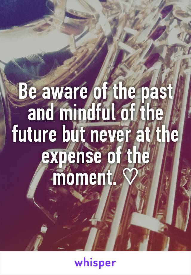 Be aware of the past and mindful of the future but never at the expense of the moment. ♡