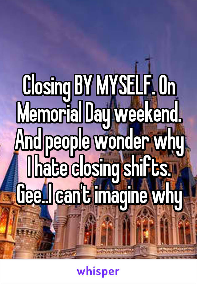 Closing BY MYSELF. On Memorial Day weekend. And people wonder why I hate closing shifts. Gee..I can't imagine why