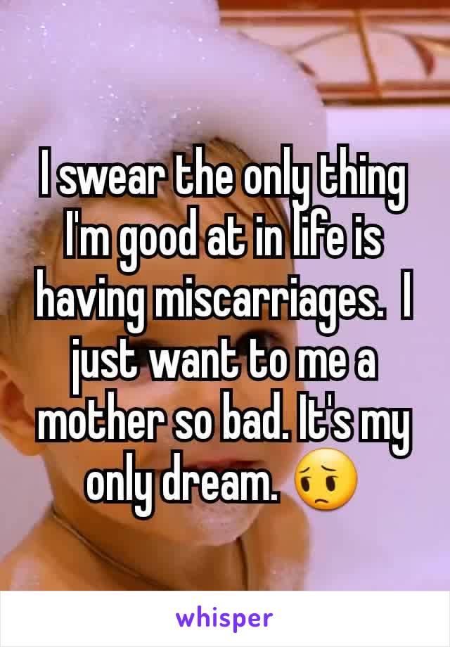 I swear the only thing I'm good at in life is having miscarriages.  I just want to me a mother so bad. It's my only dream. 😔