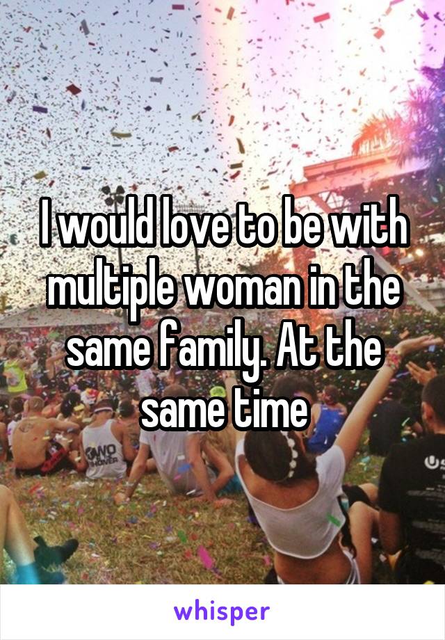 I would love to be with multiple woman in the same family. At the same time