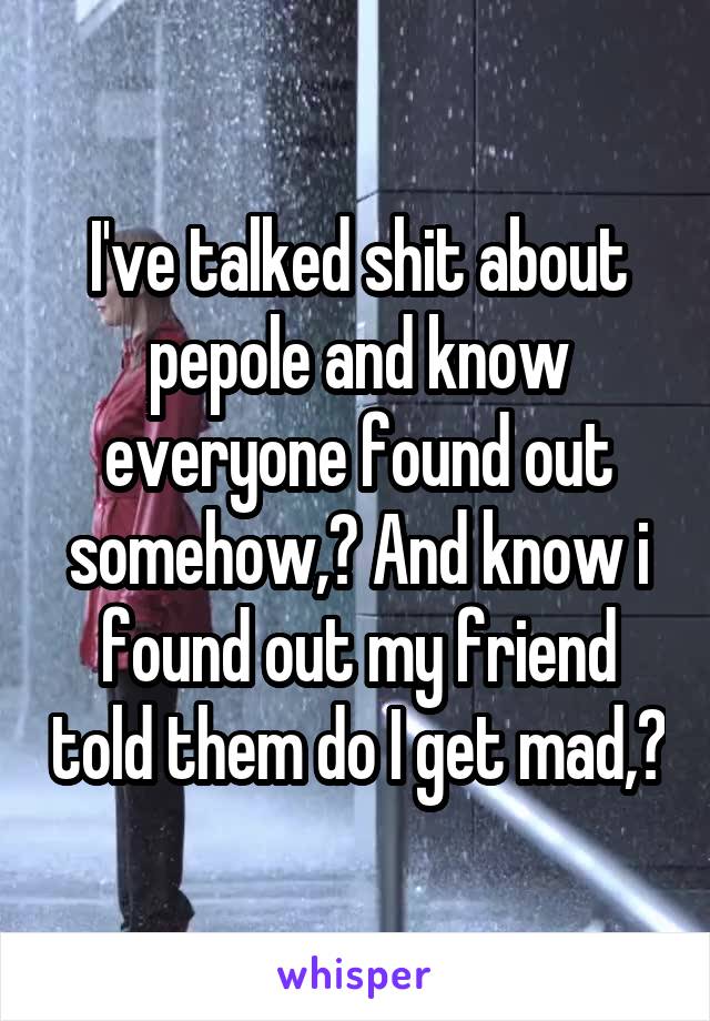 I've talked shit about pepole and know everyone found out somehow,? And know i found out my friend told them do I get mad,?