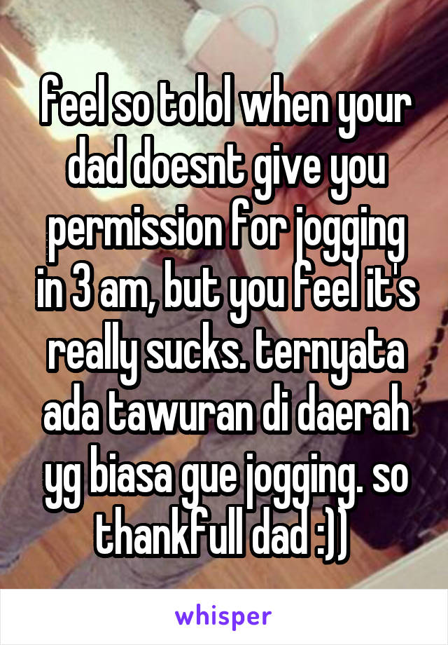 feel so tolol when your dad doesnt give you permission for jogging in 3 am, but you feel it's really sucks. ternyata ada tawuran di daerah yg biasa gue jogging. so thankfull dad :)) 