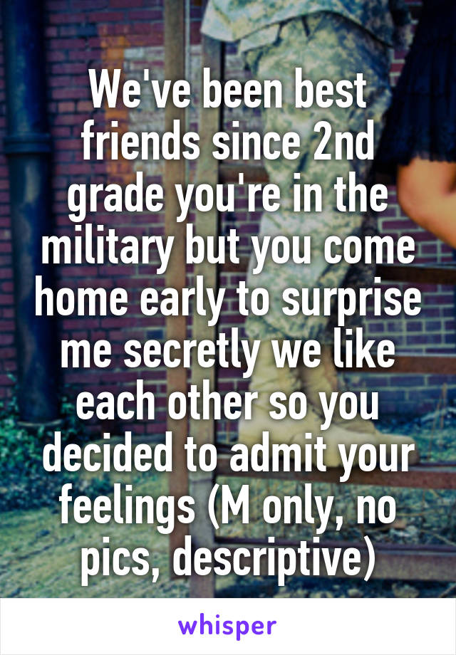 We've been best friends since 2nd grade you're in the military but you come home early to surprise me secretly we like each other so you decided to admit your feelings (M only, no pics, descriptive)