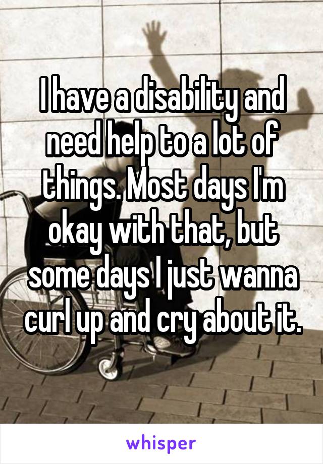 I have a disability and need help to a lot of things. Most days I'm okay with that, but some days I just wanna curl up and cry about it. 