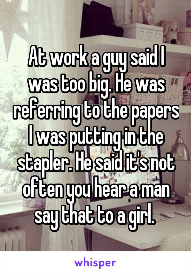 At work a guy said I was too big. He was referring to the papers I was putting in the stapler. He said it's not often you hear a man say that to a girl. 