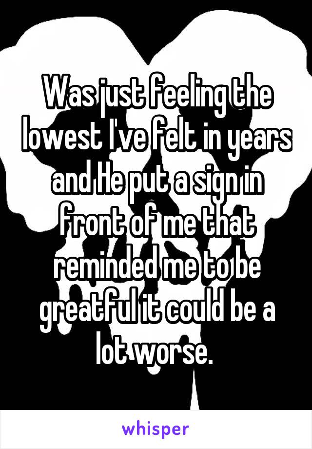 Was just feeling the lowest I've felt in years and He put a sign in front of me that reminded me to be greatful it could be a lot worse. 