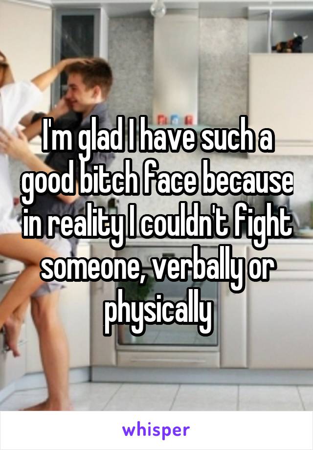 I'm glad I have such a good bitch face because in reality I couldn't fight someone, verbally or physically