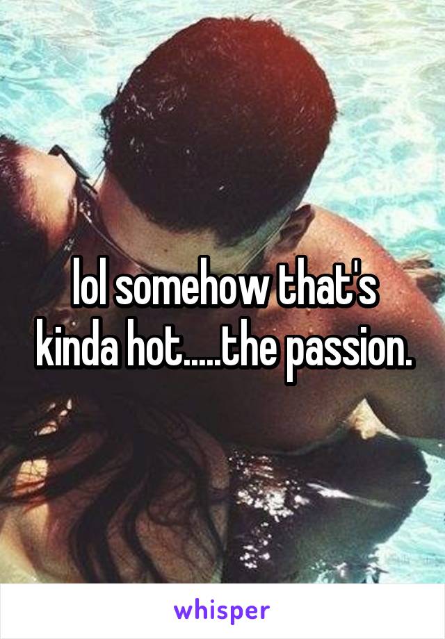 lol somehow that's kinda hot.....the passion.