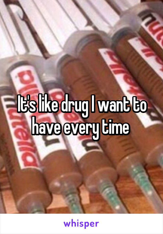 It's like drug I want to have every time 