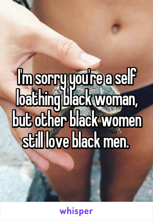 I'm sorry you're a self loathing black woman, but other black women still love black men. 