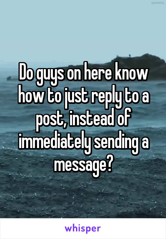 Do guys on here know how to just reply to a post, instead of immediately sending a message?