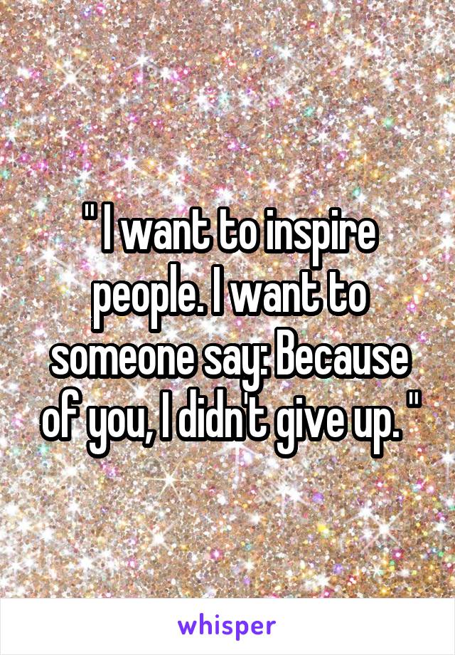 " I want to inspire people. I want to someone say: Because of you, I didn't give up. "