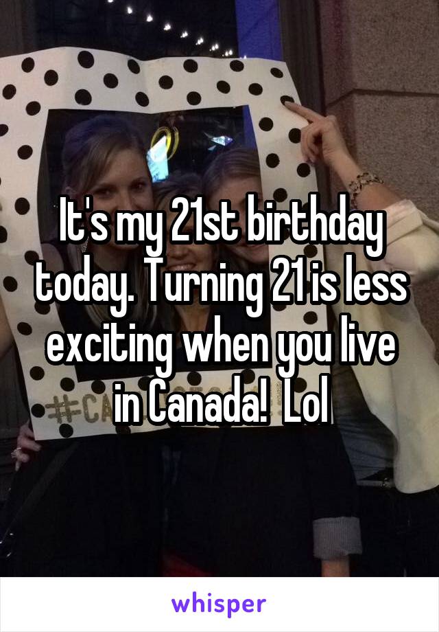 It's my 21st birthday today. Turning 21 is less exciting when you live in Canada!  Lol