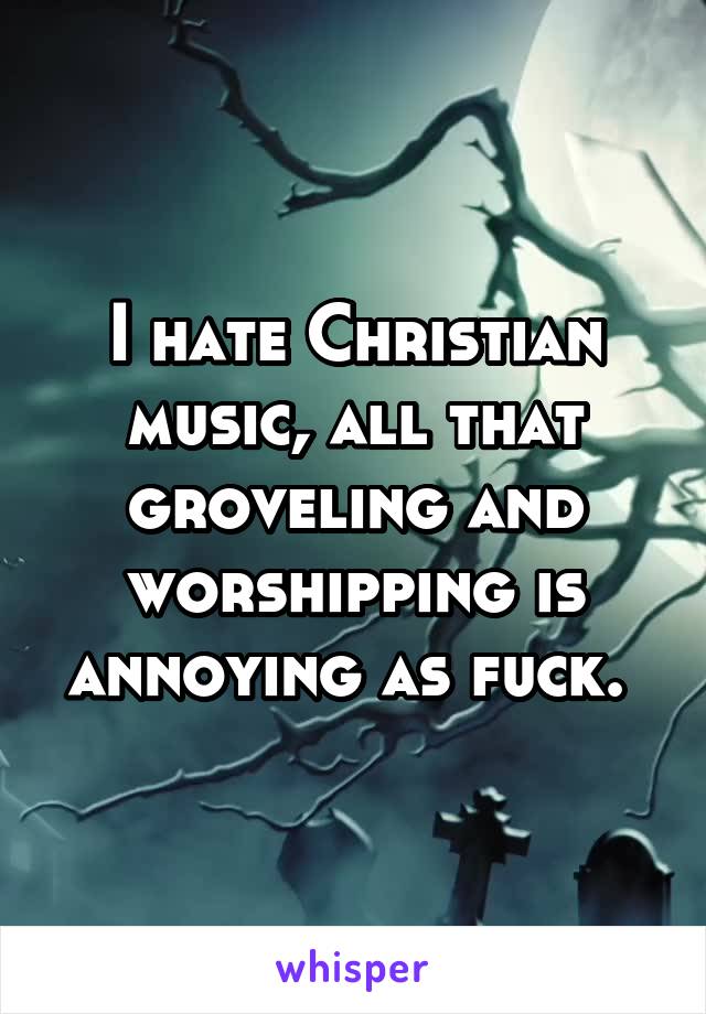 I hate Christian music, all that groveling and worshipping is annoying as fuck. 