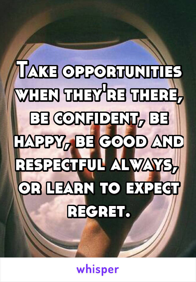 Take opportunities when they're there, be confident, be happy, be good and respectful always,  or learn to expect regret.