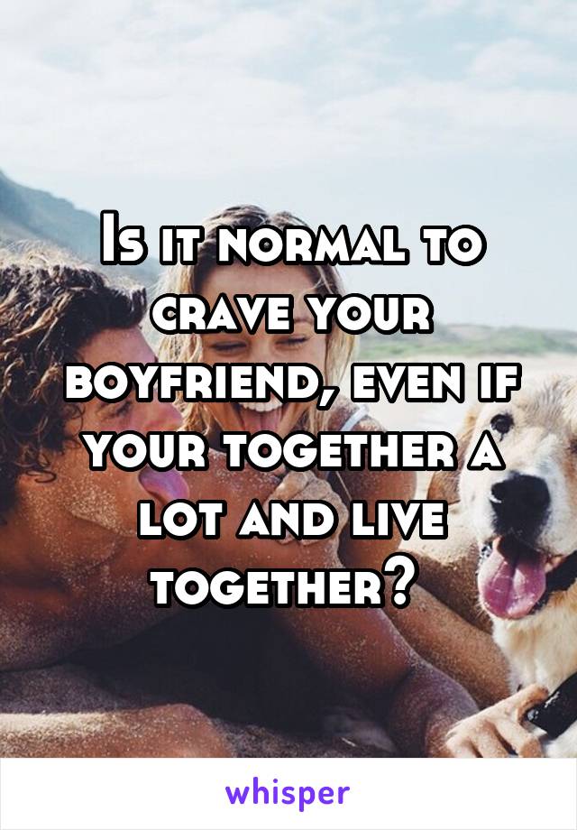 Is it normal to crave your boyfriend, even if your together a lot and live together? 