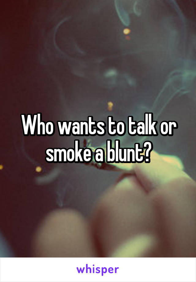 Who wants to talk or smoke a blunt?