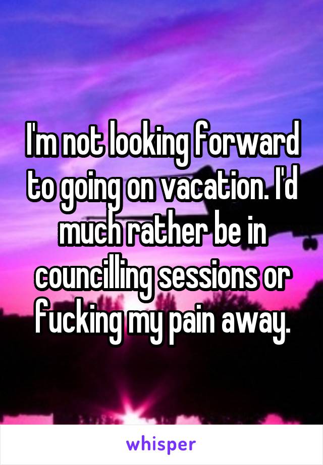 I'm not looking forward to going on vacation. I'd much rather be in councilling sessions or fucking my pain away.